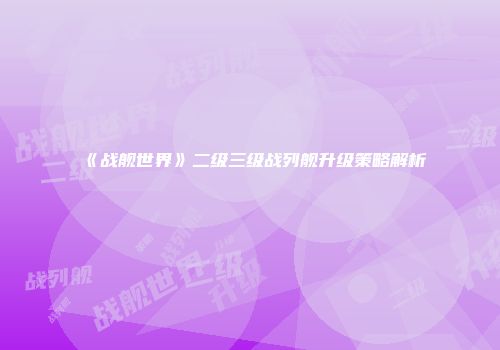 《战舰世界》二级三级战列舰升级策略解析