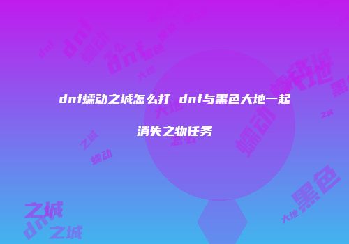 dnf蠕动之城怎么打 dnf与黑色大地一起消失之物任务