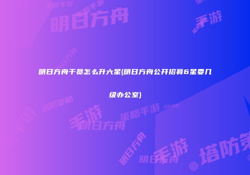 明日方舟干员怎么升六星(明日方舟公开招募6星要几级办公室)