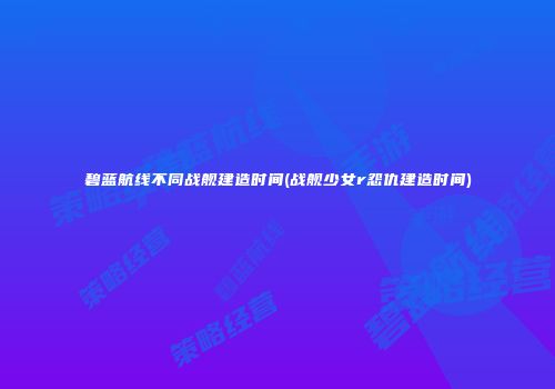 碧蓝航线不同战舰建造时间(战舰少女r怨仇建造时间)