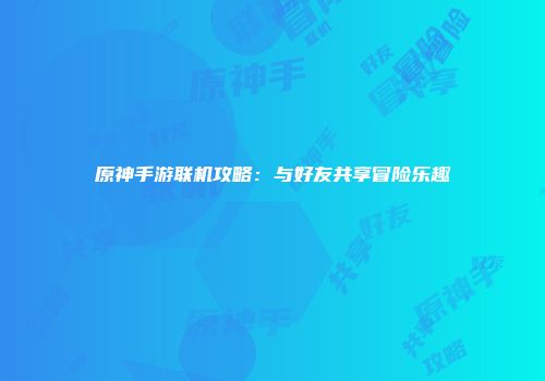 原神手游联机攻略:与好友共享冒险乐趣
