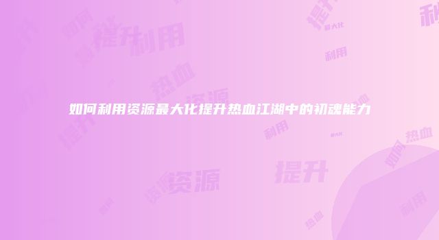 如何利用资源最大化提升热血江湖中的初魂能力
