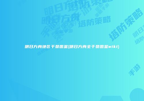 明日方舟地区干员图鉴(明日方舟全干员图鉴wiki)