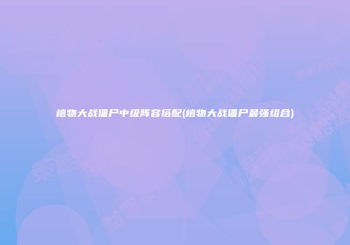 植物大战僵尸中级阵容搭配(植物大战僵尸最强组合)