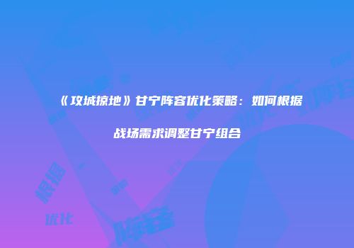《攻城掠地》甘宁阵容优化策略：如何根据战场需求调整甘宁组合
