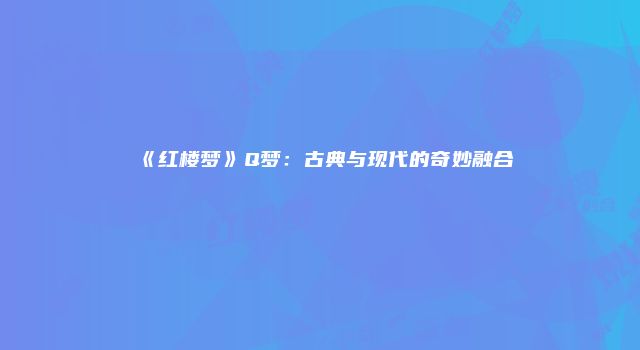 《红楼梦》Q梦:古典与现代的奇妙融合