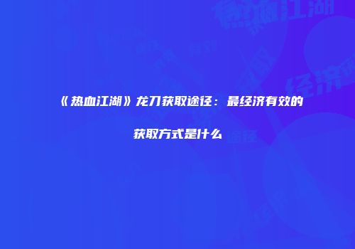 《热血江湖》龙刀获取途径:最经济有效的获取方式是什么