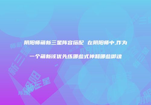 阴阳师萌新三星阵容搭配 在阴阳师中,作为一个萌新该优先练哪些式神和哪些御魂