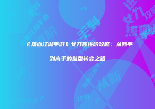 《热血江湖手游》女刀客进阶攻略：从新手到高手的造型转变之路