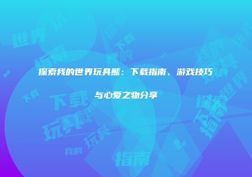 探索我的世界玩具熊：下载指南、游戏技巧与心爱之物分享