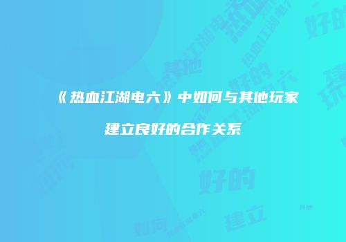 《热血江湖电六》中如何与其他玩家建立良好的合作关系