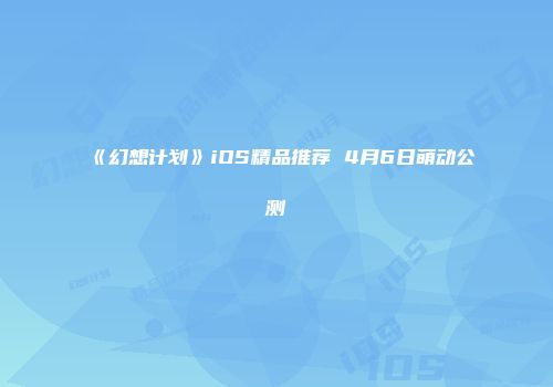 《幻想计划》iOS精品推荐 4月6日萌动公测