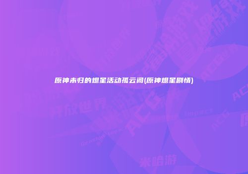 原神未归的熄星活动孤云阁(原神熄星剧情)