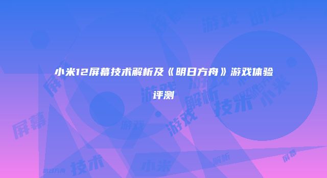小米12屏幕技术解析及《明日方舟》游戏体验评测