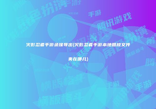 火影忍者手游录像导出(火影忍者手游本地回放文件夹在哪儿)