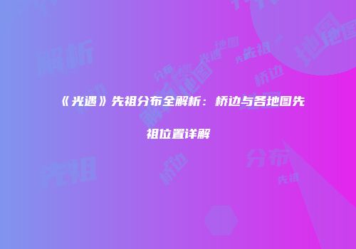 《光遇》先祖分布全解析：桥边与各地图先祖位置详解