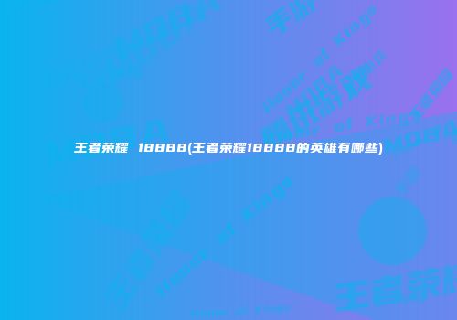 王者荣耀 18888(王者荣耀18888的英雄有哪些)
