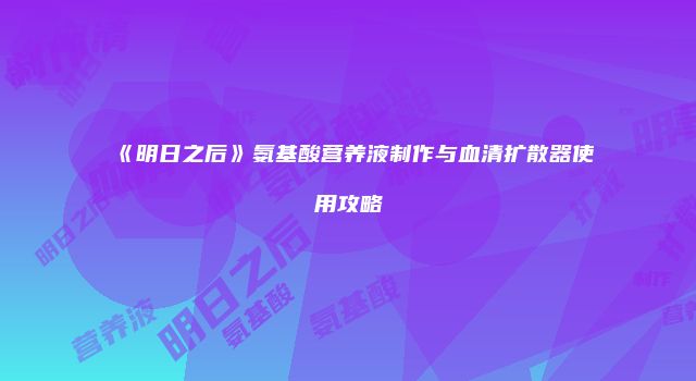 《明日之后》氨基酸营养液制作与血清扩散器使用攻略