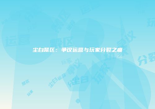 尘白禁区:争议运营与玩家分裂之痛