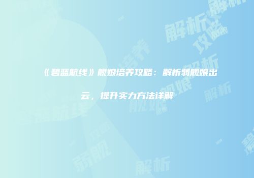 《碧蓝航线》舰娘培养攻略：解析弱舰娘出云，提升实力方法详解