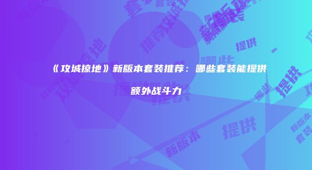 《攻城掠地》新版本套装推荐：哪些套装能提供额外战斗力