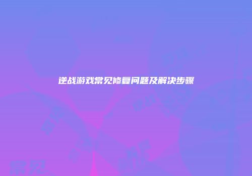 逆战游戏常见修复问题及解决步骤
