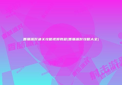 香肠派对通关攻略视频教程(香肠派对攻略大全)