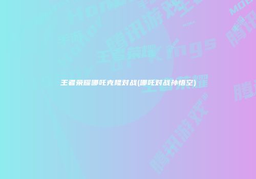 王者荣耀哪吒克隆对战(哪吒对战孙悟空)