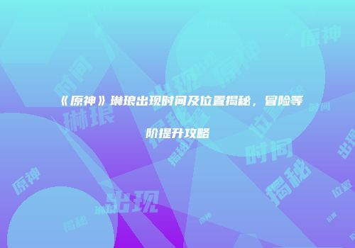 《原神》琳琅出现时间及位置揭秘，冒险等阶提升攻略