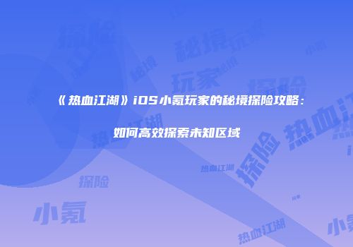 《热血江湖》iOS小氪玩家的秘境探险攻略:如何高效探索未知区域