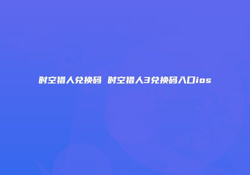 时空猎人兑换码 时空猎人3兑换码入口ios