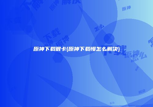 原神下载很卡(原神下载慢怎么解决)