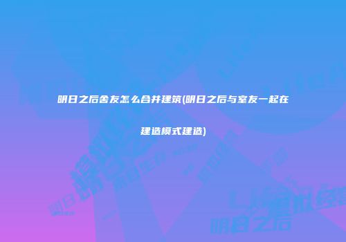明日之后舍友怎么合并建筑(明日之后与室友一起在建造模式建造)