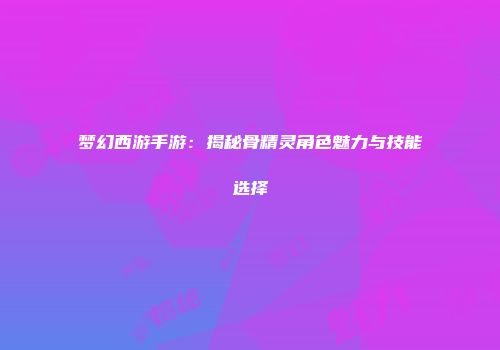 梦幻西游手游:揭秘骨精灵角色魅力与技能选择