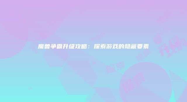 魔兽争霸升级攻略:探索游戏的隐藏要素