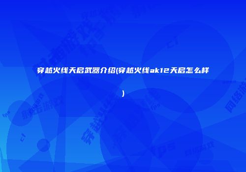 穿越火线天启武器介绍(穿越火线ak12天启怎么样)
