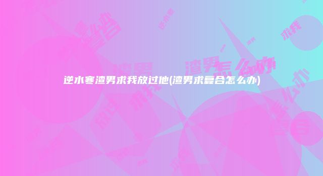 逆水寒渣男求我放过他(渣男求复合怎么办)