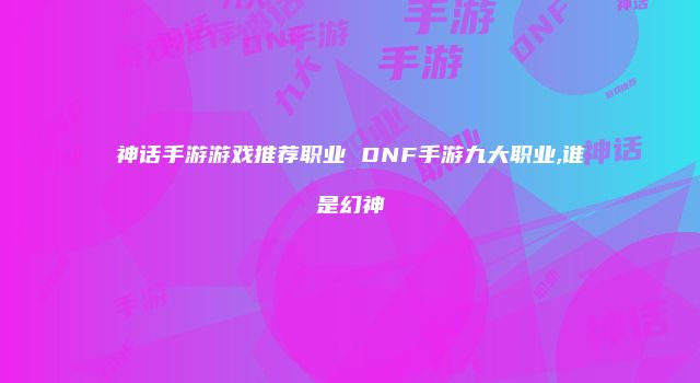 神话手游游戏推荐职业 DNF手游九大职业,谁是幻神