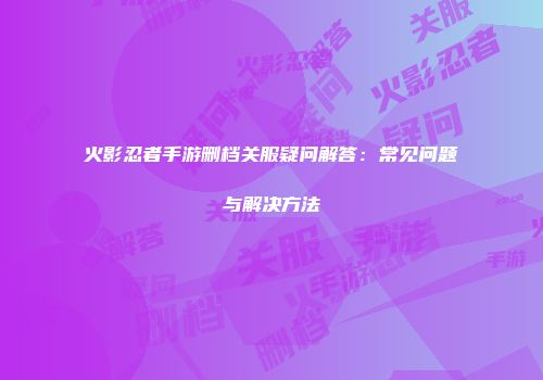 火影忍者手游删档关服疑问解答:常见问题与解决方法