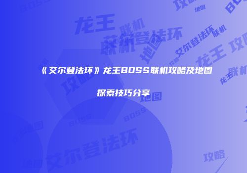 《艾尔登法环》龙王BOSS联机攻略及地图探索技巧分享
