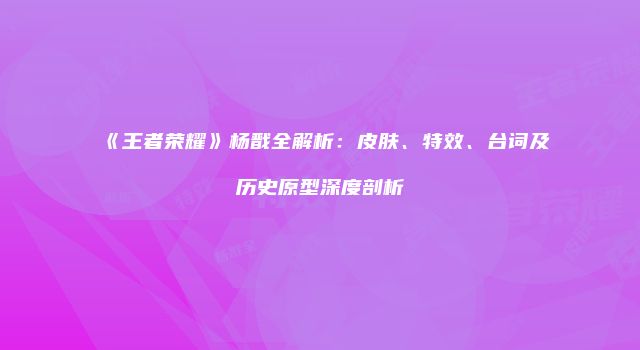 《王者荣耀》杨戬全解析：皮肤、特效、台词及历史原型深度剖析