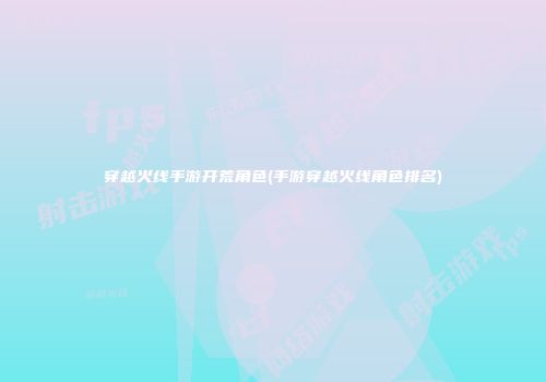 穿越火线手游开荒角色(手游穿越火线角色排名)