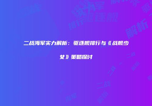 二战海军实力解析:驱逐舰排行与《战舰少女》策略探讨