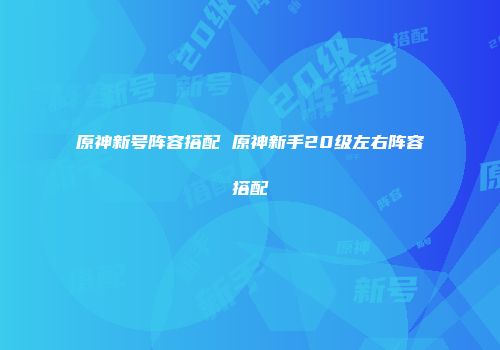 原神新号阵容搭配 原神新手20级左右阵容搭配