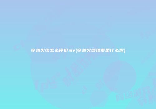 穿越火线怎么评价mv(穿越火线地带是什么歌)