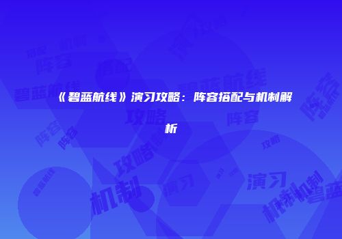 《碧蓝航线》演习攻略：阵容搭配与机制解析