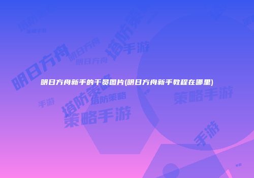 明日方舟新手的干员图片(明日方舟新手教程在哪里)