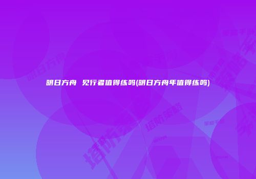 明日方舟 见行者值得练吗(明日方舟年值得练吗)