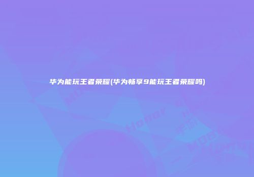 华为能玩王者荣耀(华为畅享9能玩王者荣耀吗)