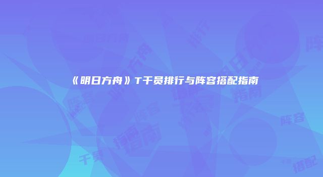 《明日方舟》T干员排行与阵容搭配指南